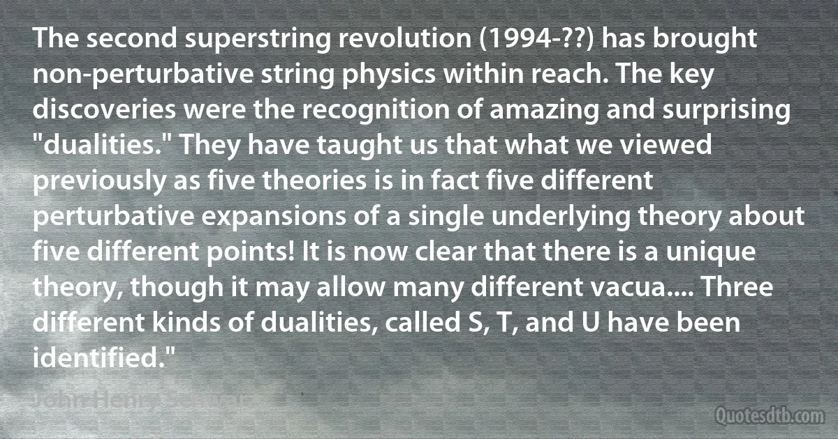 The second superstring revolution (1994-??) has brought non-perturbative string physics within reach. The key discoveries were the recognition of amazing and surprising "dualities." They have taught us that what we viewed previously as five theories is in fact five different perturbative expansions of a single underlying theory about five different points! It is now clear that there is a unique theory, though it may allow many different vacua.... Three different kinds of dualities, called S, T, and U have been identified." (John Henry Schwarz)