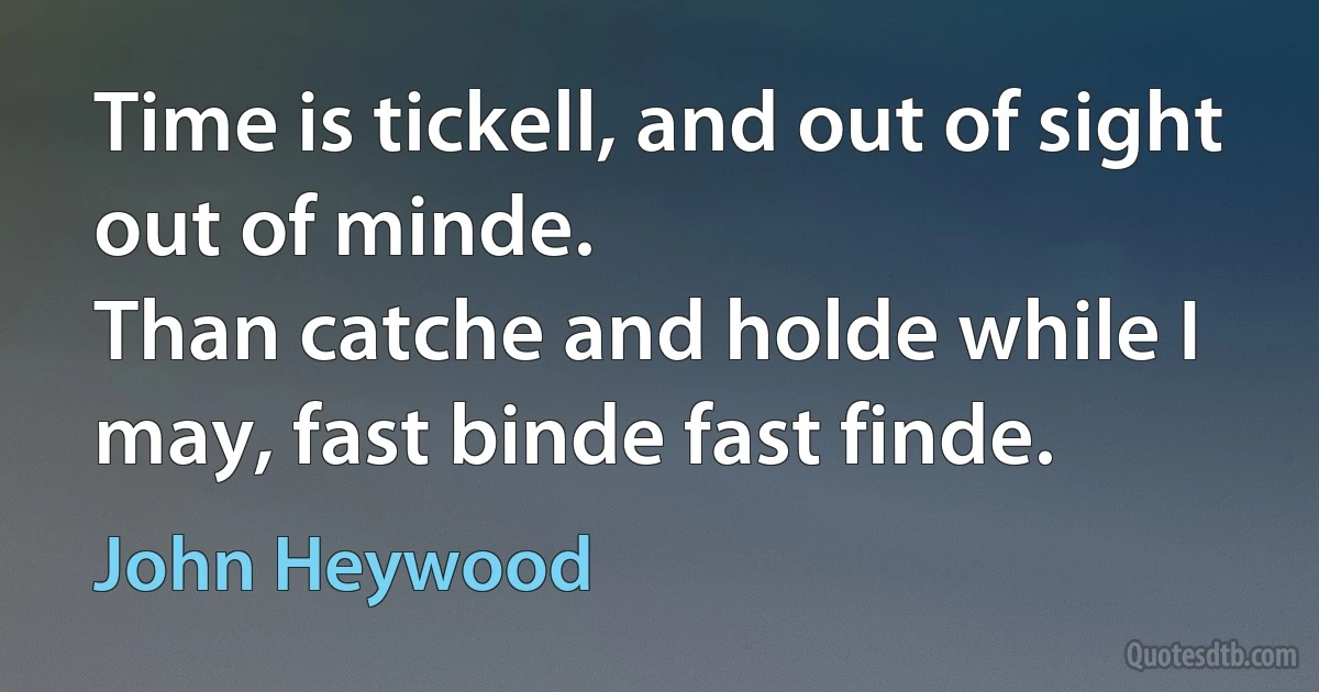 Time is tickell, and out of sight out of minde.
Than catche and holde while I may, fast binde fast finde. (John Heywood)