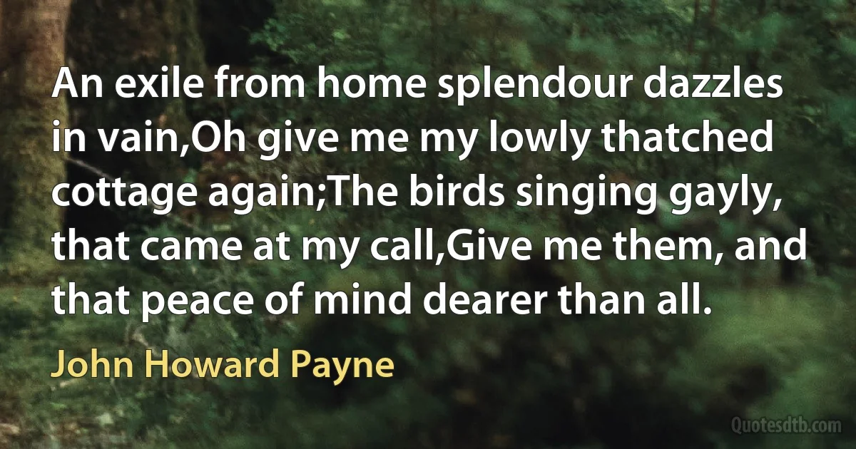 An exile from home splendour dazzles in vain,Oh give me my lowly thatched cottage again;The birds singing gayly, that came at my call,Give me them, and that peace of mind dearer than all. (John Howard Payne)