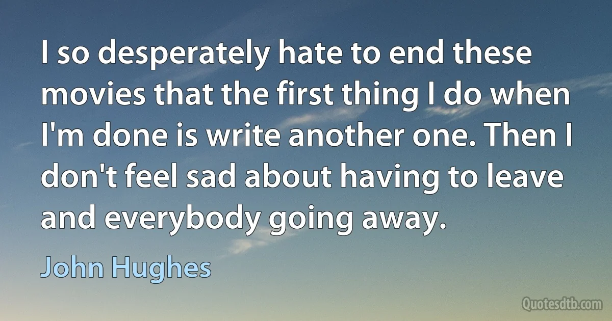 I so desperately hate to end these movies that the first thing I do when I'm done is write another one. Then I don't feel sad about having to leave and everybody going away. (John Hughes)