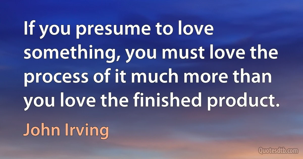 If you presume to love something, you must love the process of it much more than you love the finished product. (John Irving)