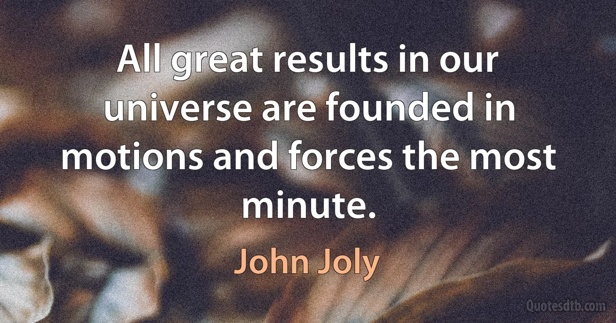 All great results in our universe are founded in motions and forces the most minute. (John Joly)