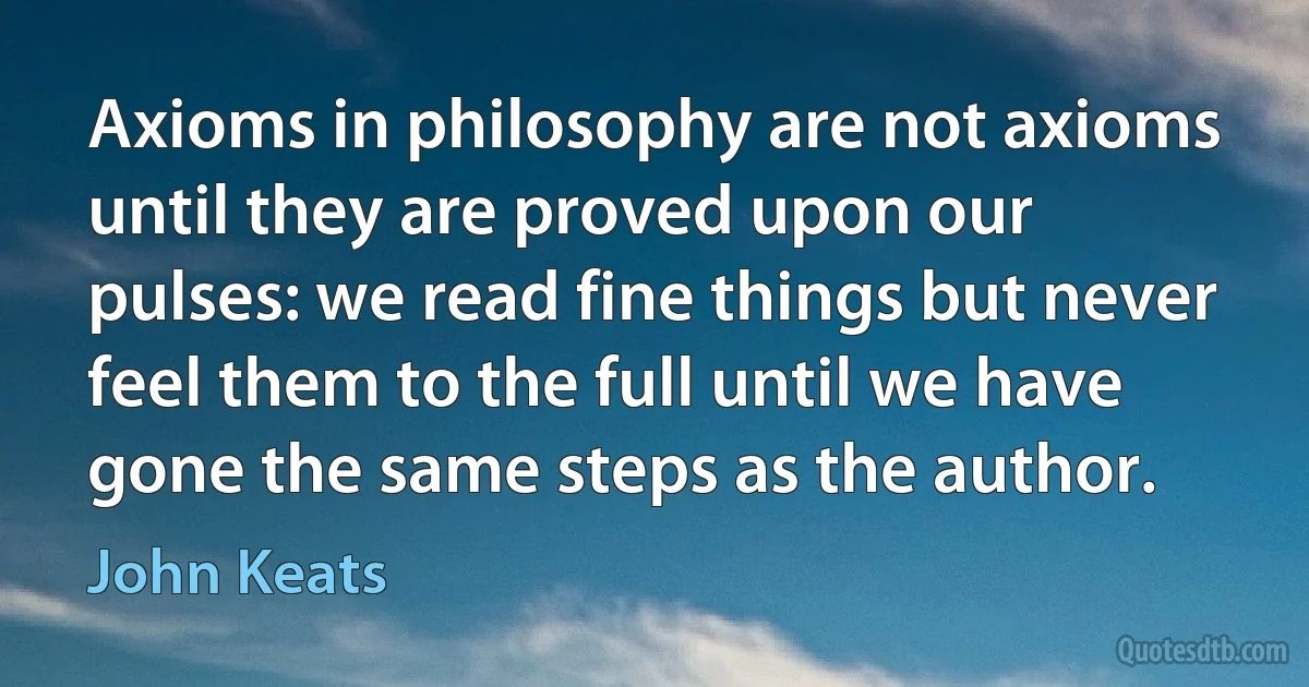 Axioms in philosophy are not axioms until they are proved upon our pulses: we read fine things but never feel them to the full until we have gone the same steps as the author. (John Keats)