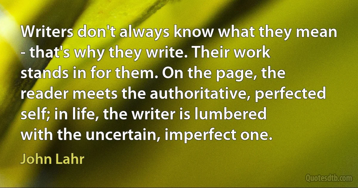 Writers don't always know what they mean - that's why they write. Their work stands in for them. On the page, the reader meets the authoritative, perfected self; in life, the writer is lumbered with the uncertain, imperfect one. (John Lahr)