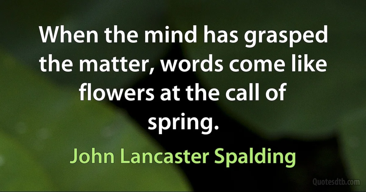 When the mind has grasped the matter, words come like flowers at the call of spring. (John Lancaster Spalding)