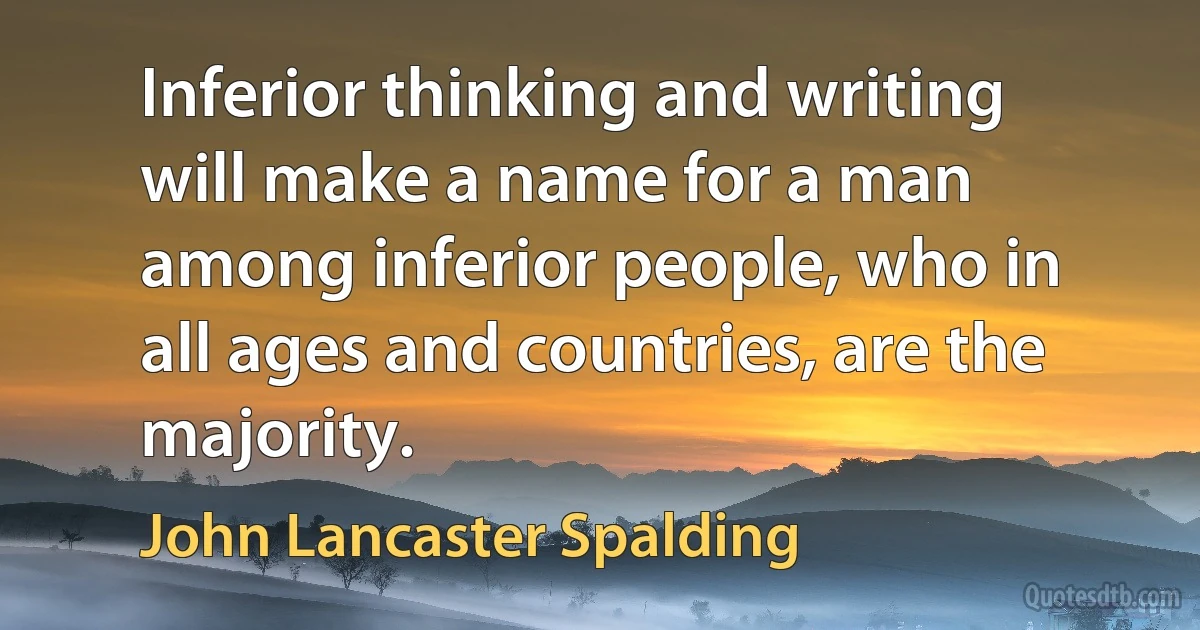 Inferior thinking and writing will make a name for a man among inferior people, who in all ages and countries, are the majority. (John Lancaster Spalding)