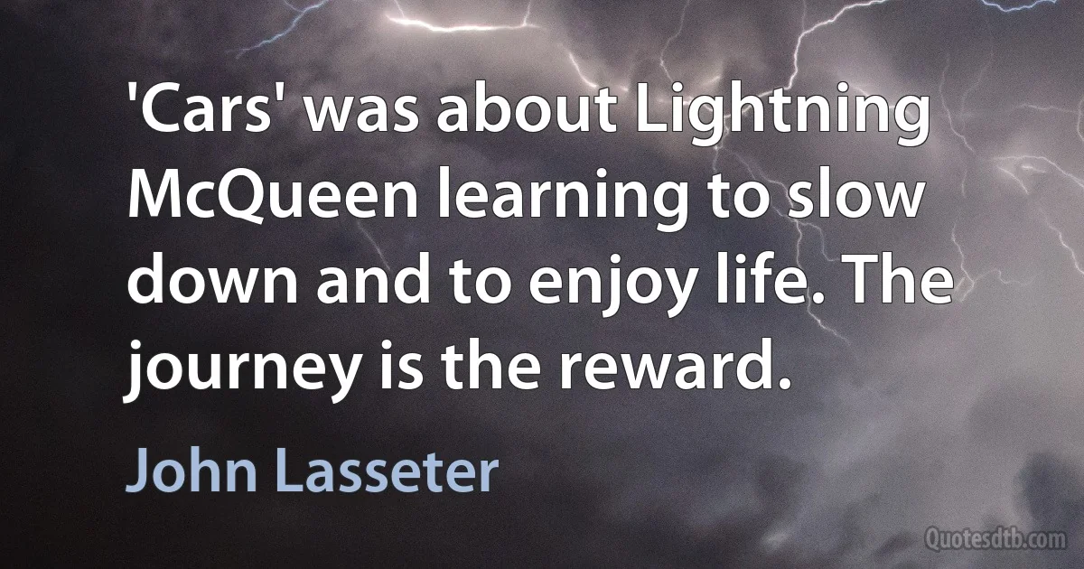 'Cars' was about Lightning McQueen learning to slow down and to enjoy life. The journey is the reward. (John Lasseter)