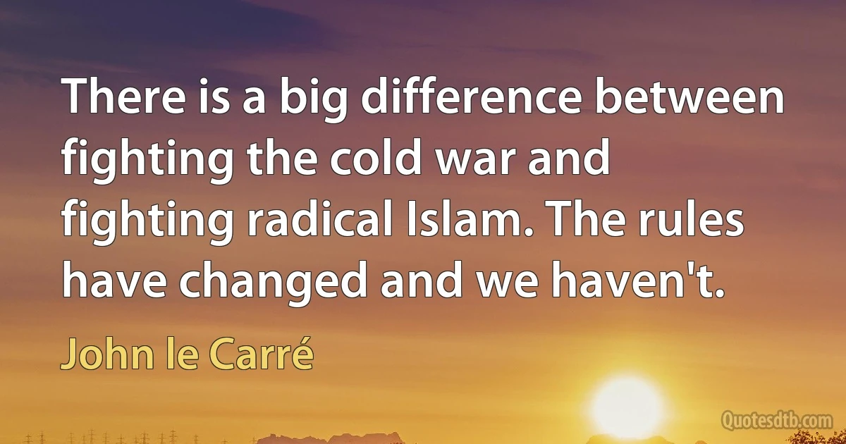 There is a big difference between fighting the cold war and fighting radical Islam. The rules have changed and we haven't. (John le Carré)