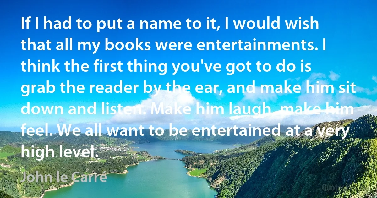 If I had to put a name to it, I would wish that all my books were entertainments. I think the first thing you've got to do is grab the reader by the ear, and make him sit down and listen. Make him laugh, make him feel. We all want to be entertained at a very high level. (John le Carré)