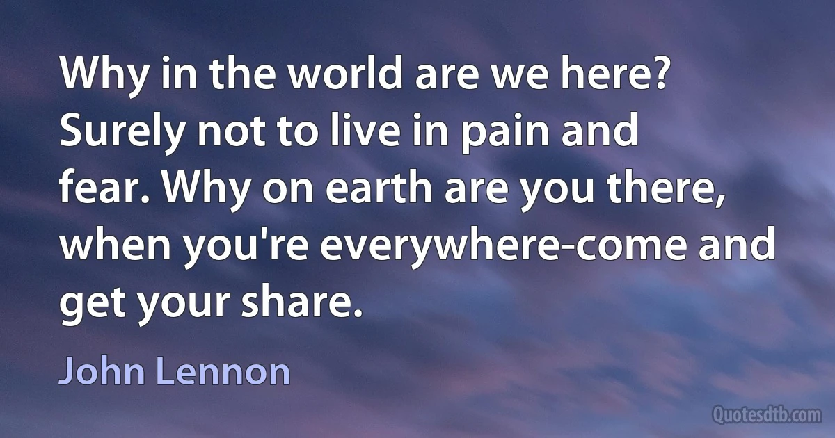 Why in the world are we here? Surely not to live in pain and fear. Why on earth are you there, when you're everywhere-come and get your share. (John Lennon)