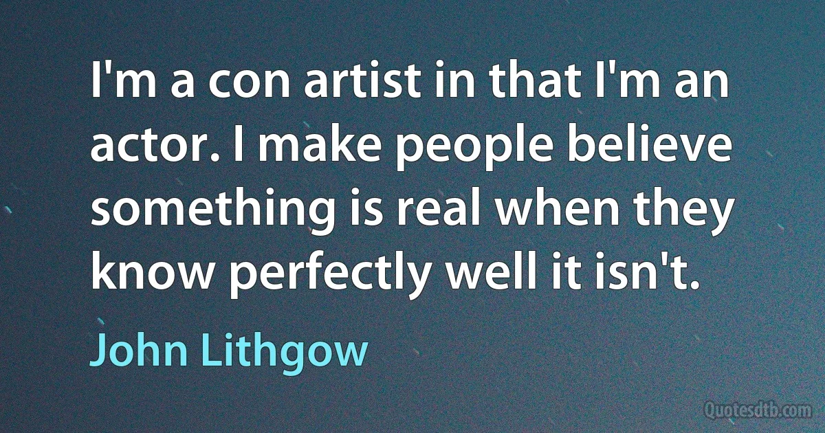 I'm a con artist in that I'm an actor. I make people believe something is real when they know perfectly well it isn't. (John Lithgow)