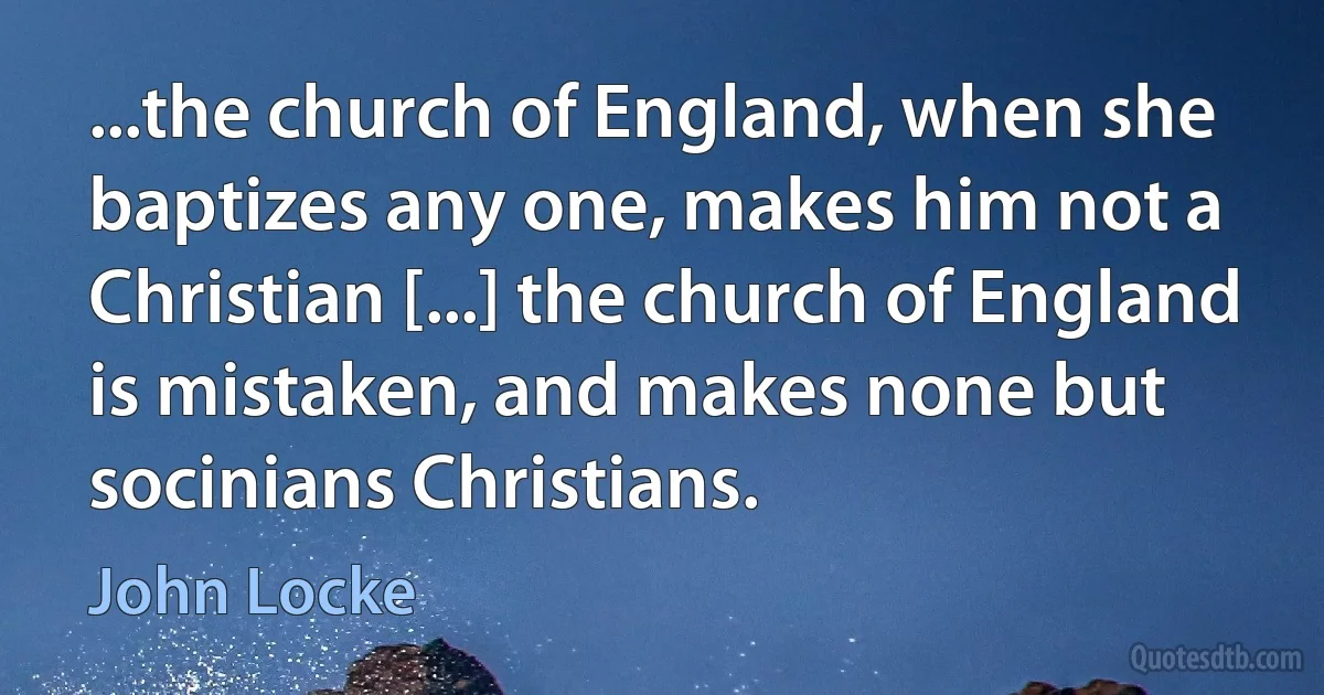 ...the church of England, when she baptizes any one, makes him not a Christian [...] the church of England is mistaken, and makes none but socinians Christians. (John Locke)