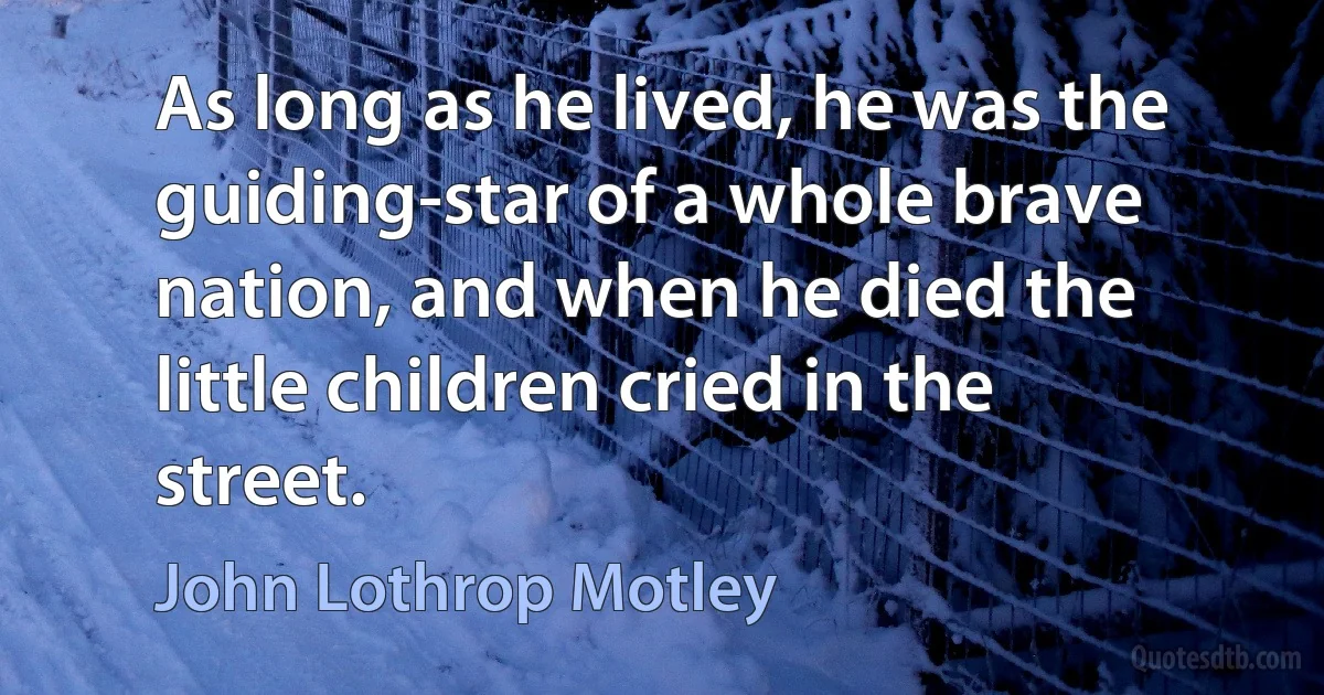 As long as he lived, he was the guiding-star of a whole brave nation, and when he died the little children cried in the street. (John Lothrop Motley)