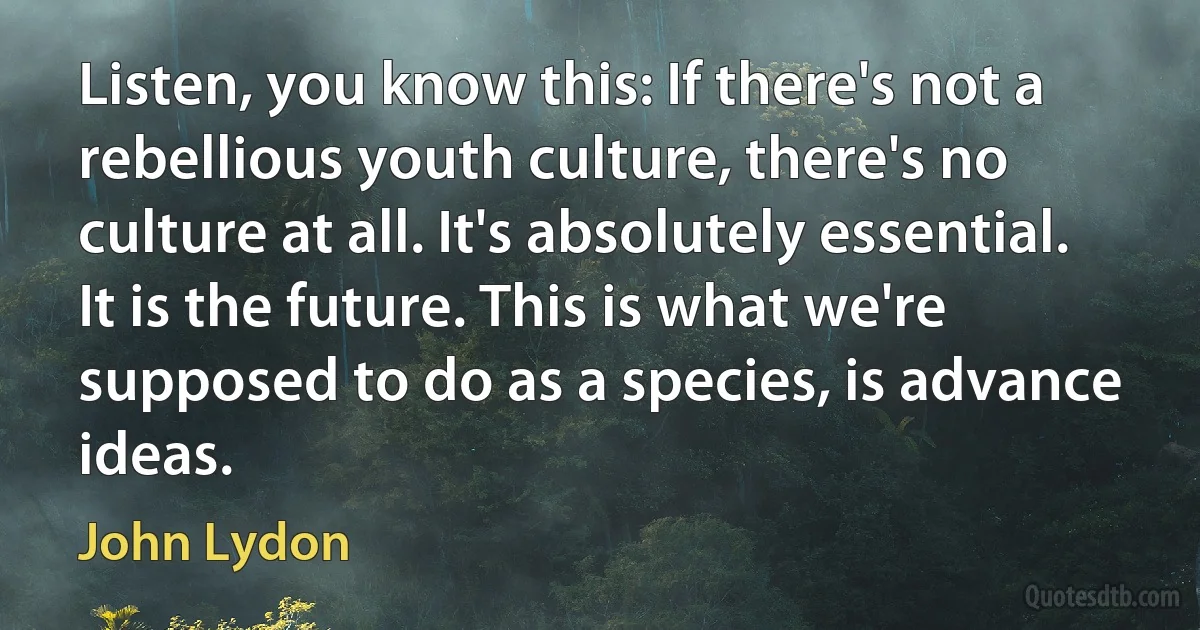 Listen, you know this: If there's not a rebellious youth culture, there's no culture at all. It's absolutely essential. It is the future. This is what we're supposed to do as a species, is advance ideas. (John Lydon)