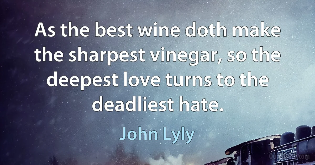 As the best wine doth make the sharpest vinegar, so the deepest love turns to the deadliest hate. (John Lyly)