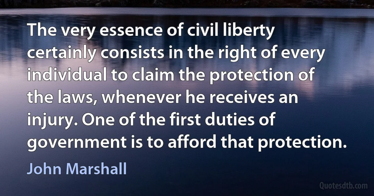 The very essence of civil liberty certainly consists in the right of every individual to claim the protection of the laws, whenever he receives an injury. One of the first duties of government is to afford that protection. (John Marshall)