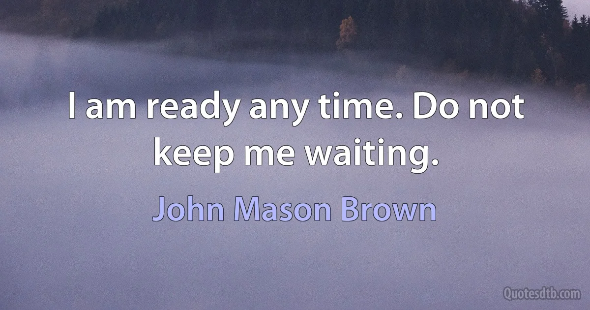 I am ready any time. Do not keep me waiting. (John Mason Brown)