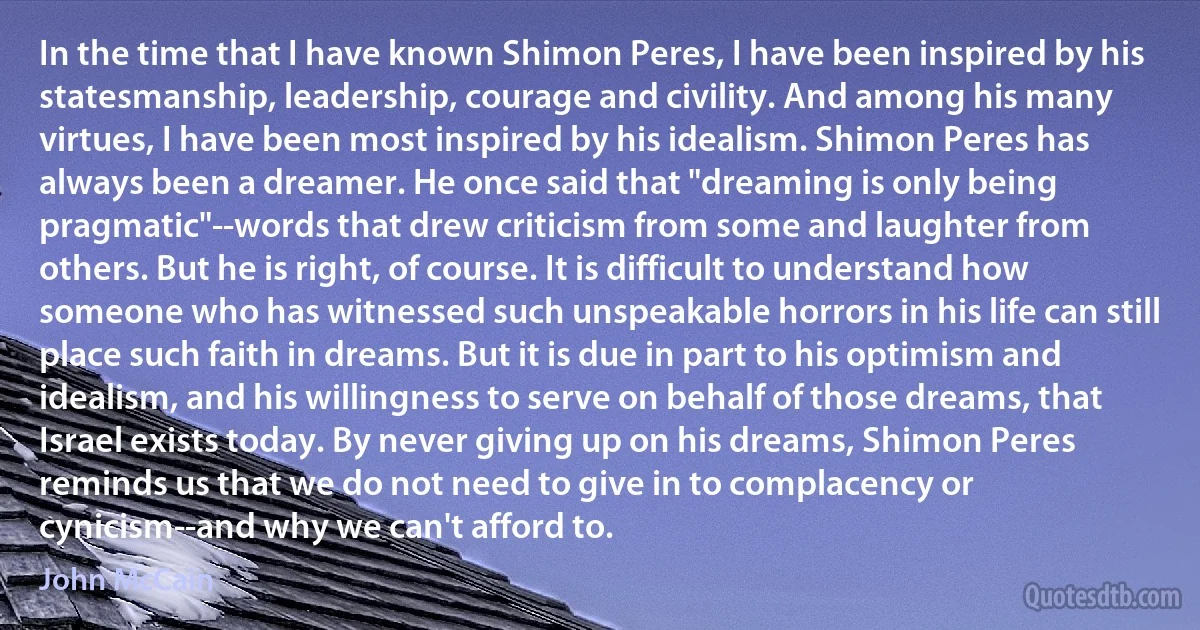 In the time that I have known Shimon Peres, I have been inspired by his statesmanship, leadership, courage and civility. And among his many virtues, I have been most inspired by his idealism. Shimon Peres has always been a dreamer. He once said that "dreaming is only being pragmatic"--words that drew criticism from some and laughter from others. But he is right, of course. It is difficult to understand how someone who has witnessed such unspeakable horrors in his life can still place such faith in dreams. But it is due in part to his optimism and idealism, and his willingness to serve on behalf of those dreams, that Israel exists today. By never giving up on his dreams, Shimon Peres reminds us that we do not need to give in to complacency or cynicism--and why we can't afford to. (John McCain)