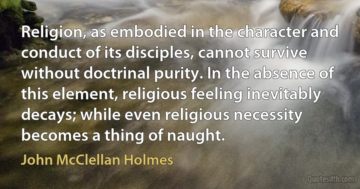 Religion, as embodied in the character and conduct of its disciples, cannot survive without doctrinal purity. In the absence of this element, religious feeling inevitably decays; while even religious necessity becomes a thing of naught. (John McClellan Holmes)