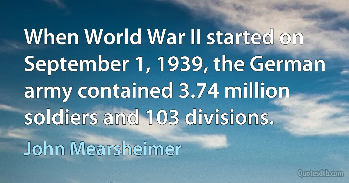 When World War II started on September 1, 1939, the German army contained 3.74 million soldiers and 103 divisions. (John Mearsheimer)