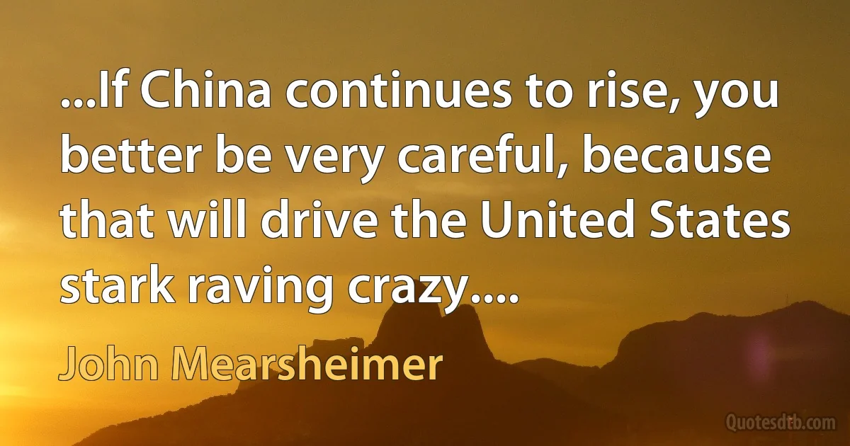 ...If China continues to rise, you better be very careful, because that will drive the United States stark raving crazy.... (John Mearsheimer)