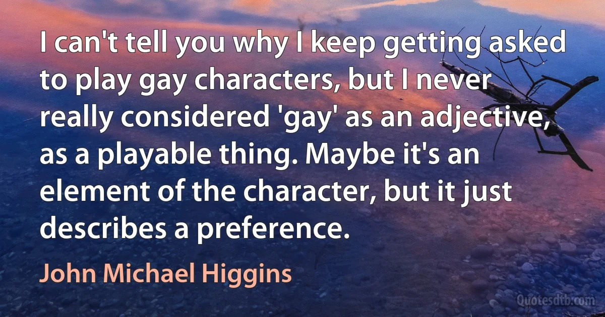 I can't tell you why I keep getting asked to play gay characters, but I never really considered 'gay' as an adjective, as a playable thing. Maybe it's an element of the character, but it just describes a preference. (John Michael Higgins)