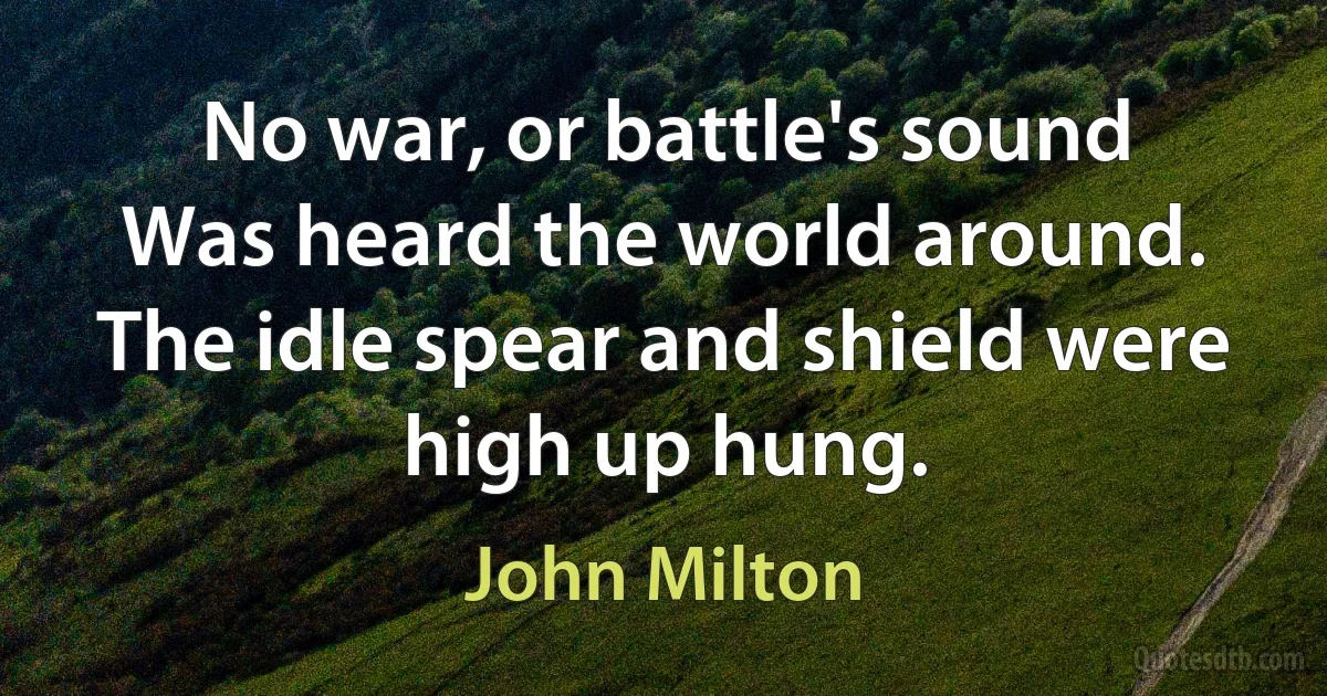 No war, or battle's sound
Was heard the world around.
The idle spear and shield were high up hung. (John Milton)