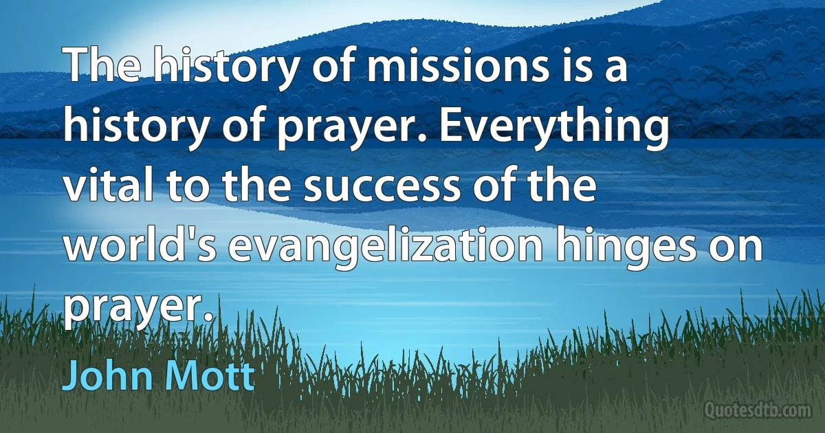 The history of missions is a history of prayer. Everything vital to the success of the world's evangelization hinges on prayer. (John Mott)