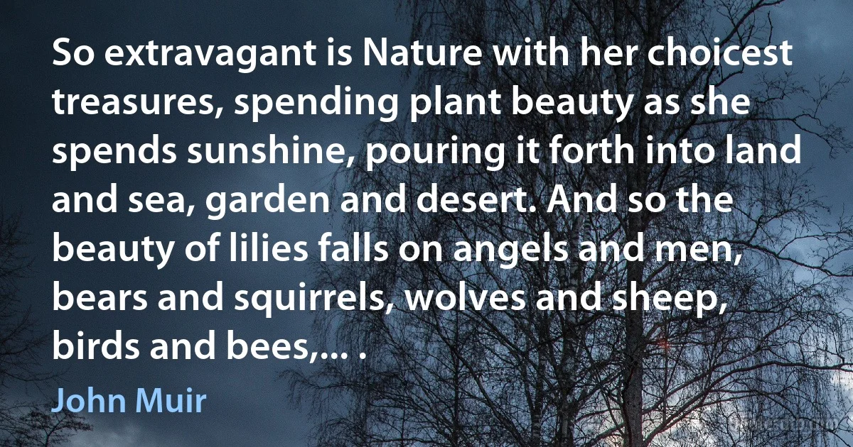 So extravagant is Nature with her choicest treasures, spending plant beauty as she spends sunshine, pouring it forth into land and sea, garden and desert. And so the beauty of lilies falls on angels and men, bears and squirrels, wolves and sheep, birds and bees,... . (John Muir)