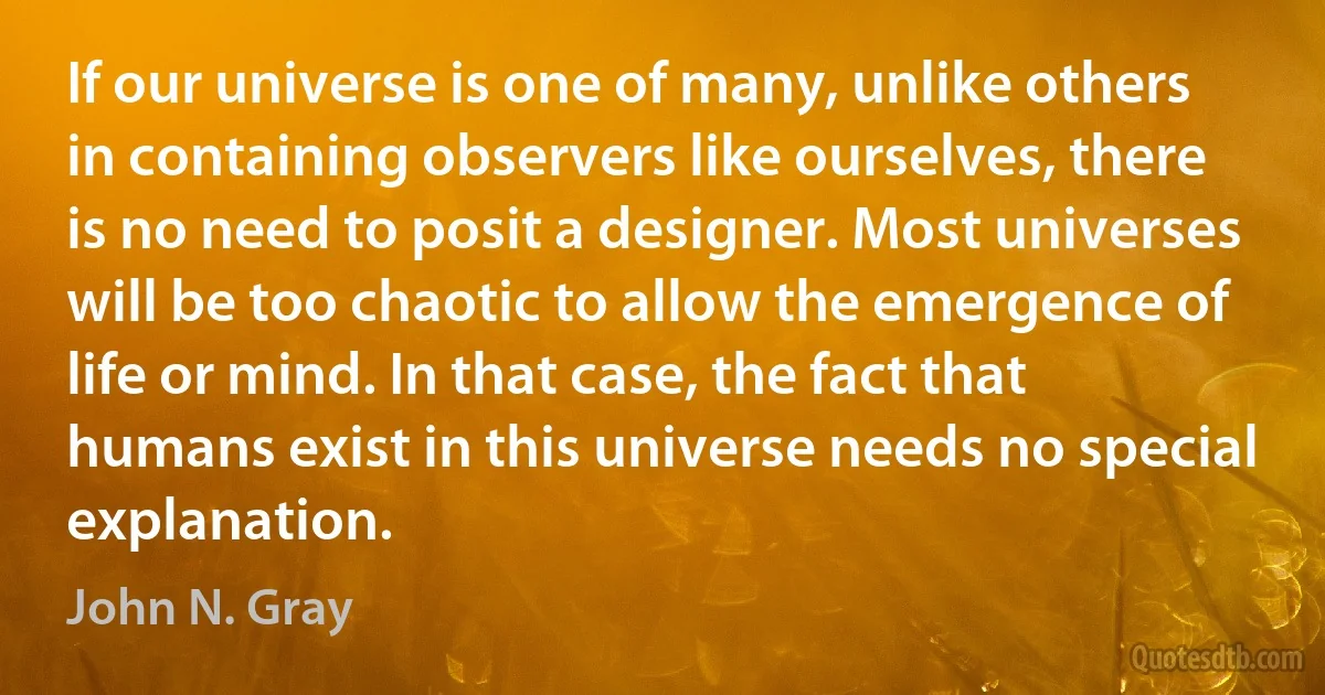 If our universe is one of many, unlike others in containing observers like ourselves, there is no need to posit a designer. Most universes will be too chaotic to allow the emergence of life or mind. In that case, the fact that humans exist in this universe needs no special explanation. (John N. Gray)