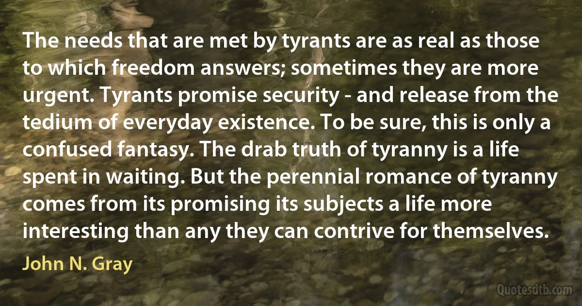 The needs that are met by tyrants are as real as those to which freedom answers; sometimes they are more urgent. Tyrants promise security - and release from the tedium of everyday existence. To be sure, this is only a confused fantasy. The drab truth of tyranny is a life spent in waiting. But the perennial romance of tyranny comes from its promising its subjects a life more interesting than any they can contrive for themselves. (John N. Gray)