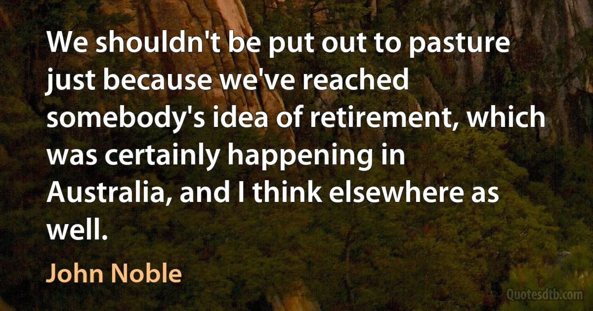 We shouldn't be put out to pasture just because we've reached somebody's idea of retirement, which was certainly happening in Australia, and I think elsewhere as well. (John Noble)