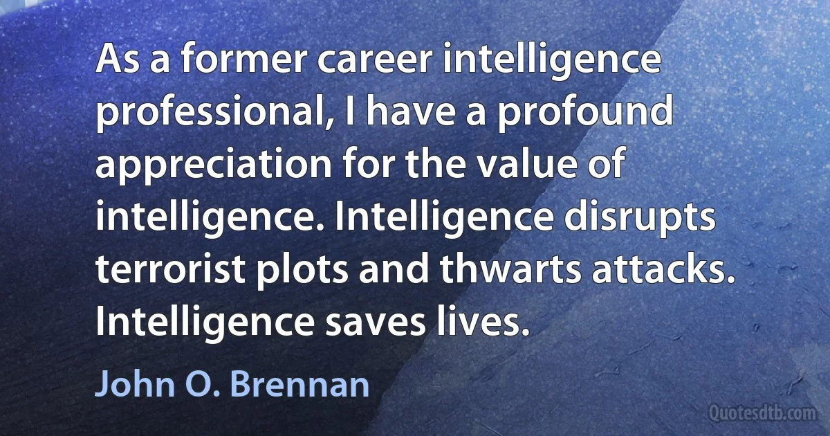 As a former career intelligence professional, I have a profound appreciation for the value of intelligence. Intelligence disrupts terrorist plots and thwarts attacks. Intelligence saves lives. (John O. Brennan)