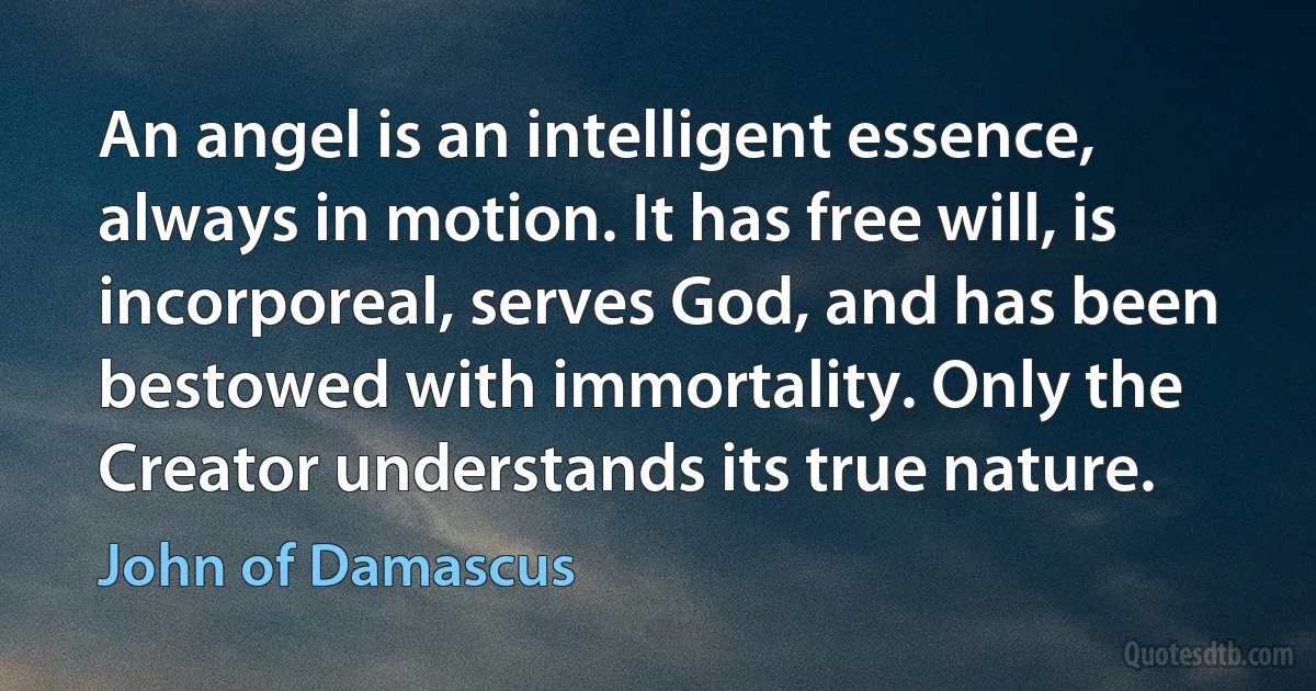 An angel is an intelligent essence, always in motion. It has free will, is incorporeal, serves God, and has been bestowed with immortality. Only the Creator understands its true nature. (John of Damascus)