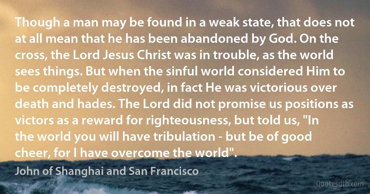 Though a man may be found in a weak state, that does not at all mean that he has been abandoned by God. On the cross, the Lord Jesus Christ was in trouble, as the world sees things. But when the sinful world considered Him to be completely destroyed, in fact He was victorious over death and hades. The Lord did not promise us positions as victors as a reward for righteousness, but told us, "In the world you will have tribulation - but be of good cheer, for I have overcome the world". (John of Shanghai and San Francisco)