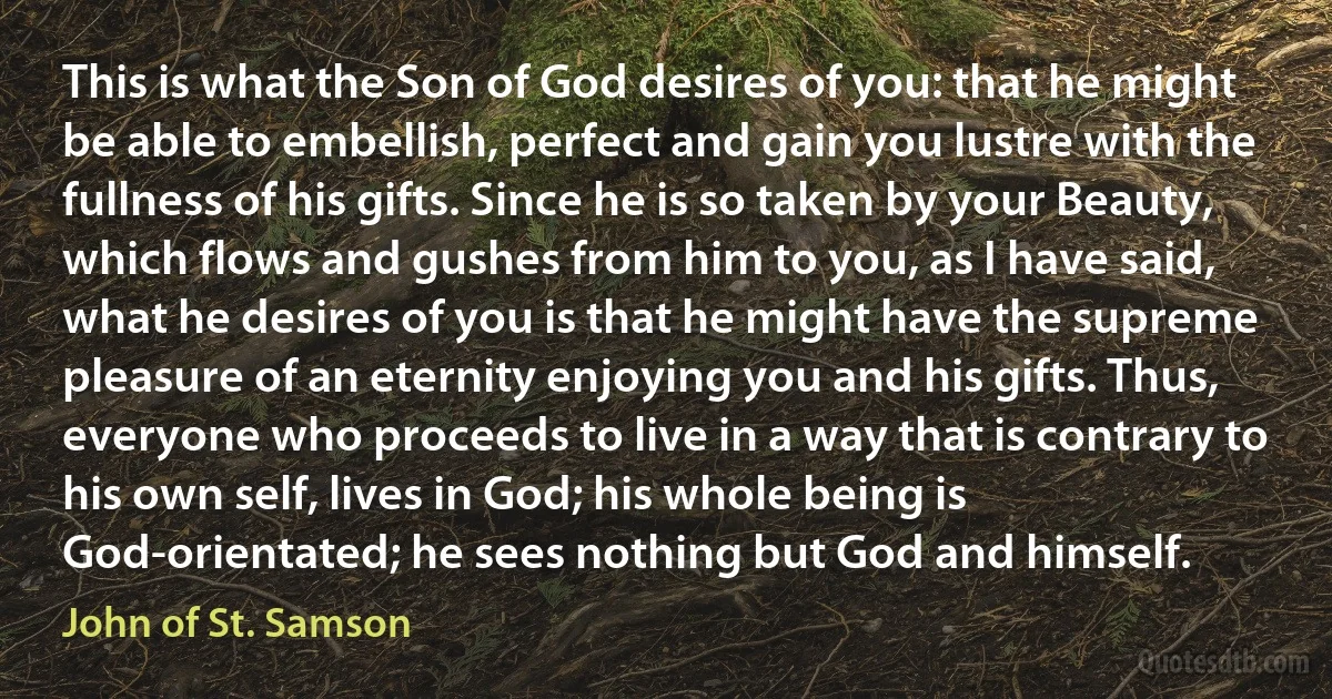 This is what the Son of God desires of you: that he might be able to embellish, perfect and gain you lustre with the fullness of his gifts. Since he is so taken by your Beauty, which flows and gushes from him to you, as I have said, what he desires of you is that he might have the supreme pleasure of an eternity enjoying you and his gifts. Thus, everyone who proceeds to live in a way that is contrary to his own self, lives in God; his whole being is God-orientated; he sees nothing but God and himself. (John of St. Samson)