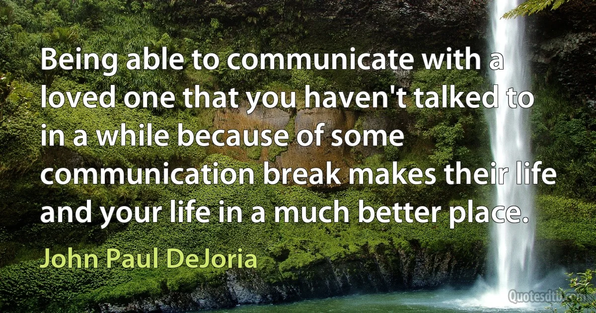 Being able to communicate with a loved one that you haven't talked to in a while because of some communication break makes their life and your life in a much better place. (John Paul DeJoria)