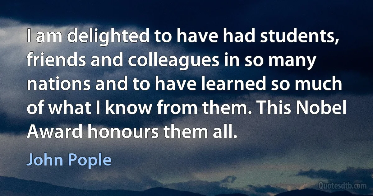 I am delighted to have had students, friends and colleagues in so many nations and to have learned so much of what I know from them. This Nobel Award honours them all. (John Pople)