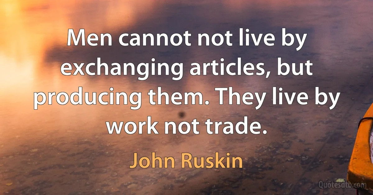 Men cannot not live by exchanging articles, but producing them. They live by work not trade. (John Ruskin)