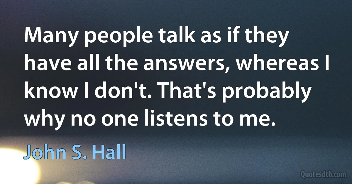 Many people talk as if they have all the answers, whereas I know I don't. That's probably why no one listens to me. (John S. Hall)