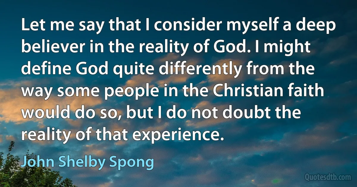 Let me say that I consider myself a deep believer in the reality of God. I might define God quite differently from the way some people in the Christian faith would do so, but I do not doubt the reality of that experience. (John Shelby Spong)