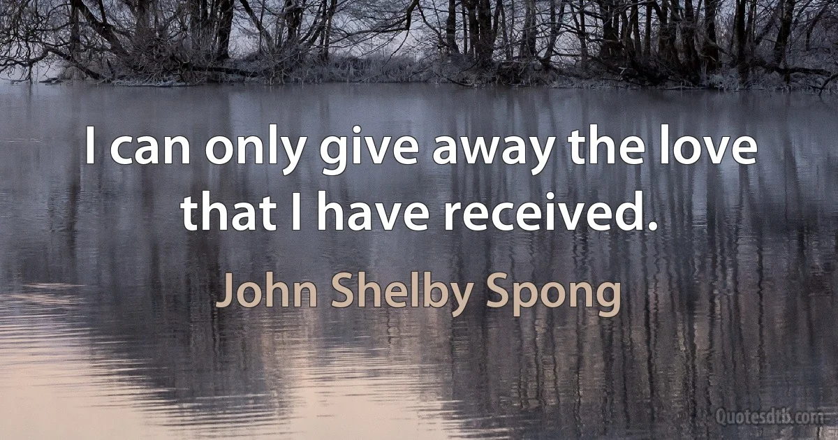 I can only give away the love that I have received. (John Shelby Spong)