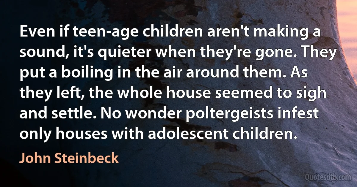 Even if teen-age children aren't making a sound, it's quieter when they're gone. They put a boiling in the air around them. As they left, the whole house seemed to sigh and settle. No wonder poltergeists infest only houses with adolescent children. (John Steinbeck)