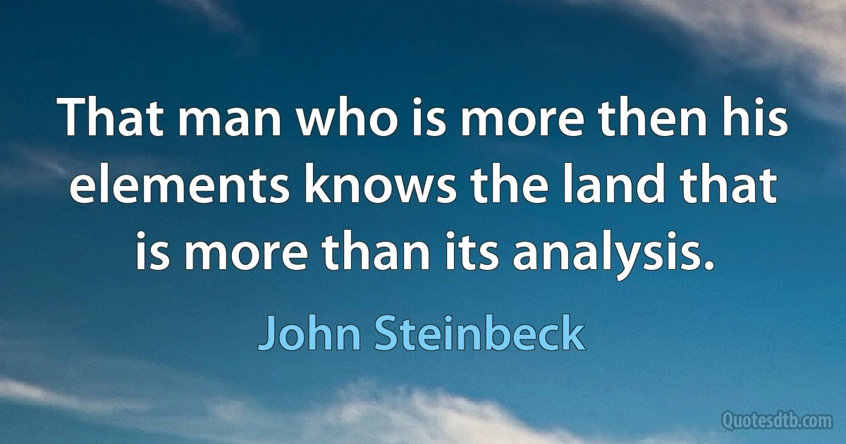 That man who is more then his elements knows the land that is more than its analysis. (John Steinbeck)