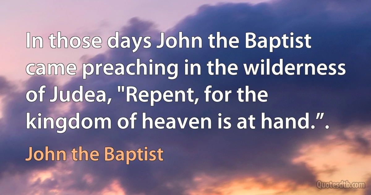 In those days John the Baptist came preaching in the wilderness of Judea, "Repent, for the kingdom of heaven is at hand.”. (John the Baptist)