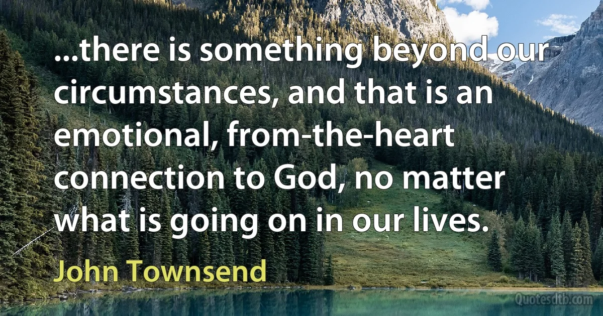 ...there is something beyond our circumstances, and that is an emotional, from-the-heart connection to God, no matter what is going on in our lives. (John Townsend)