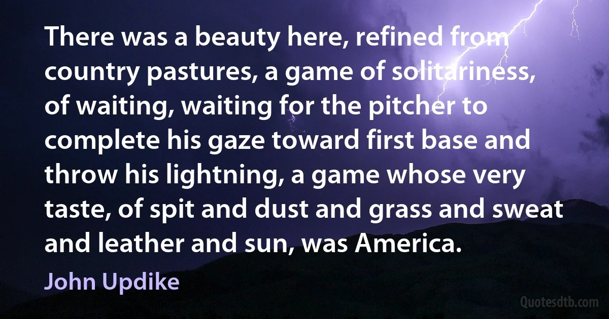 There was a beauty here, refined from country pastures, a game of solitariness, of waiting, waiting for the pitcher to complete his gaze toward first base and throw his lightning, a game whose very taste, of spit and dust and grass and sweat and leather and sun, was America. (John Updike)