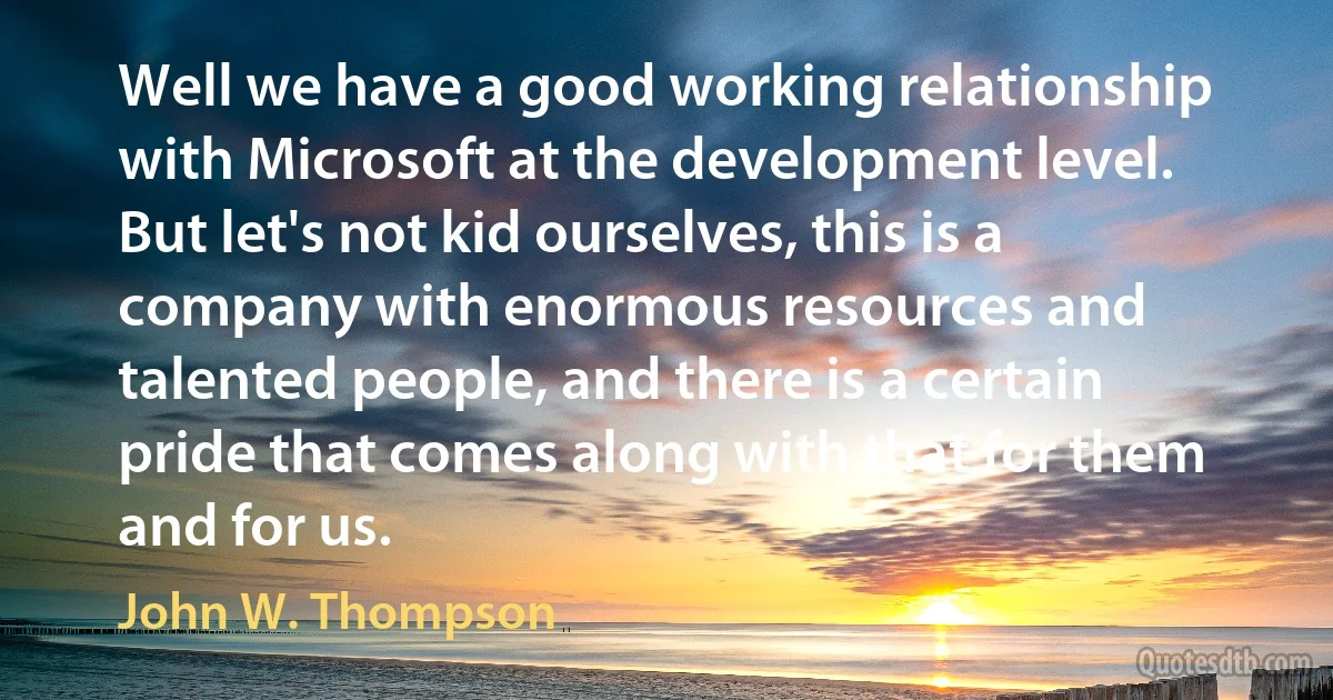 Well we have a good working relationship with Microsoft at the development level. But let's not kid ourselves, this is a company with enormous resources and talented people, and there is a certain pride that comes along with that for them and for us. (John W. Thompson)