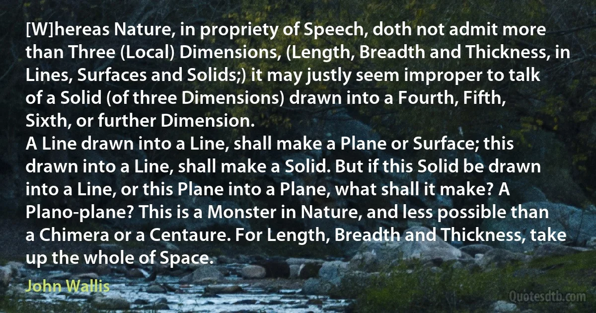 [W]hereas Nature, in propriety of Speech, doth not admit more than Three (Local) Dimensions, (Length, Breadth and Thickness, in Lines, Surfaces and Solids;) it may justly seem improper to talk of a Solid (of three Dimensions) drawn into a Fourth, Fifth, Sixth, or further Dimension.
A Line drawn into a Line, shall make a Plane or Surface; this drawn into a Line, shall make a Solid. But if this Solid be drawn into a Line, or this Plane into a Plane, what shall it make? A Plano-plane? This is a Monster in Nature, and less possible than a Chimera or a Centaure. For Length, Breadth and Thickness, take up the whole of Space. (John Wallis)