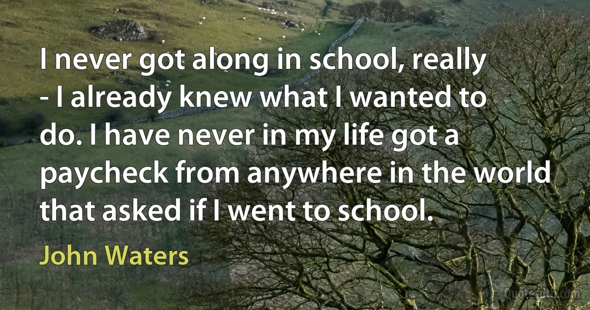 I never got along in school, really - I already knew what I wanted to do. I have never in my life got a paycheck from anywhere in the world that asked if I went to school. (John Waters)